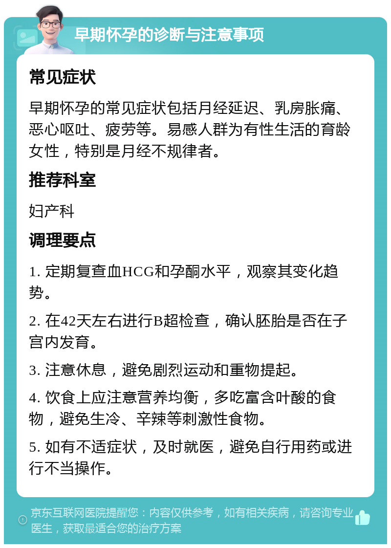 早期怀孕的诊断与注意事项 常见症状 早期怀孕的常见症状包括月经延迟、乳房胀痛、恶心呕吐、疲劳等。易感人群为有性生活的育龄女性，特别是月经不规律者。 推荐科室 妇产科 调理要点 1. 定期复查血HCG和孕酮水平，观察其变化趋势。 2. 在42天左右进行B超检查，确认胚胎是否在子宫内发育。 3. 注意休息，避免剧烈运动和重物提起。 4. 饮食上应注意营养均衡，多吃富含叶酸的食物，避免生冷、辛辣等刺激性食物。 5. 如有不适症状，及时就医，避免自行用药或进行不当操作。