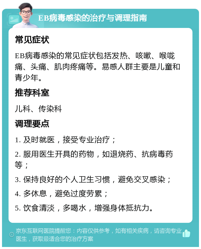 EB病毒感染的治疗与调理指南 常见症状 EB病毒感染的常见症状包括发热、咳嗽、喉咙痛、头痛、肌肉疼痛等。易感人群主要是儿童和青少年。 推荐科室 儿科、传染科 调理要点 1. 及时就医，接受专业治疗； 2. 服用医生开具的药物，如退烧药、抗病毒药等； 3. 保持良好的个人卫生习惯，避免交叉感染； 4. 多休息，避免过度劳累； 5. 饮食清淡，多喝水，增强身体抵抗力。