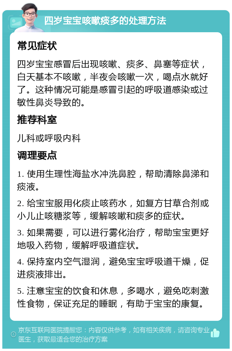 四岁宝宝咳嗽痰多的处理方法 常见症状 四岁宝宝感冒后出现咳嗽、痰多、鼻塞等症状，白天基本不咳嗽，半夜会咳嗽一次，喝点水就好了。这种情况可能是感冒引起的呼吸道感染或过敏性鼻炎导致的。 推荐科室 儿科或呼吸内科 调理要点 1. 使用生理性海盐水冲洗鼻腔，帮助清除鼻涕和痰液。 2. 给宝宝服用化痰止咳药水，如复方甘草合剂或小儿止咳糖浆等，缓解咳嗽和痰多的症状。 3. 如果需要，可以进行雾化治疗，帮助宝宝更好地吸入药物，缓解呼吸道症状。 4. 保持室内空气湿润，避免宝宝呼吸道干燥，促进痰液排出。 5. 注意宝宝的饮食和休息，多喝水，避免吃刺激性食物，保证充足的睡眠，有助于宝宝的康复。