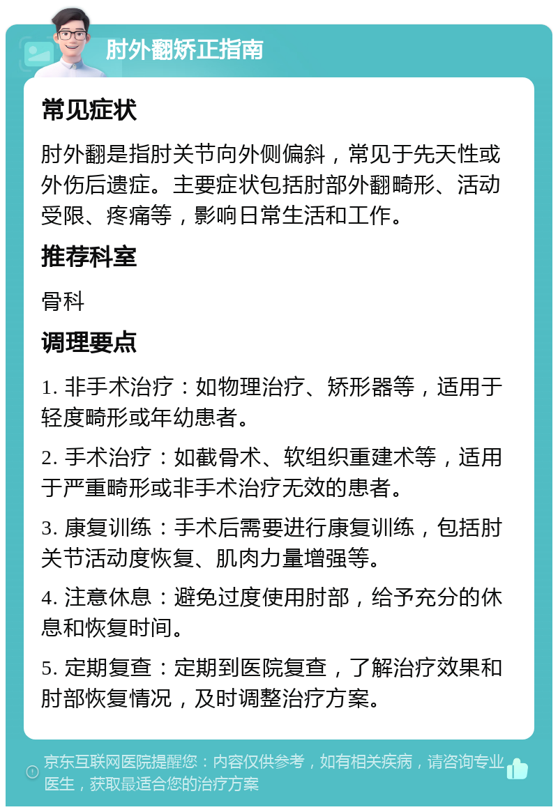 肘外翻矫正指南 常见症状 肘外翻是指肘关节向外侧偏斜，常见于先天性或外伤后遗症。主要症状包括肘部外翻畸形、活动受限、疼痛等，影响日常生活和工作。 推荐科室 骨科 调理要点 1. 非手术治疗：如物理治疗、矫形器等，适用于轻度畸形或年幼患者。 2. 手术治疗：如截骨术、软组织重建术等，适用于严重畸形或非手术治疗无效的患者。 3. 康复训练：手术后需要进行康复训练，包括肘关节活动度恢复、肌肉力量增强等。 4. 注意休息：避免过度使用肘部，给予充分的休息和恢复时间。 5. 定期复查：定期到医院复查，了解治疗效果和肘部恢复情况，及时调整治疗方案。