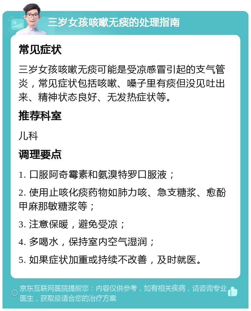 三岁女孩咳嗽无痰的处理指南 常见症状 三岁女孩咳嗽无痰可能是受凉感冒引起的支气管炎，常见症状包括咳嗽、嗓子里有痰但没见吐出来、精神状态良好、无发热症状等。 推荐科室 儿科 调理要点 1. 口服阿奇霉素和氨溴特罗口服液； 2. 使用止咳化痰药物如肺力咳、急支糖浆、愈酚甲麻那敏糖浆等； 3. 注意保暖，避免受凉； 4. 多喝水，保持室内空气湿润； 5. 如果症状加重或持续不改善，及时就医。