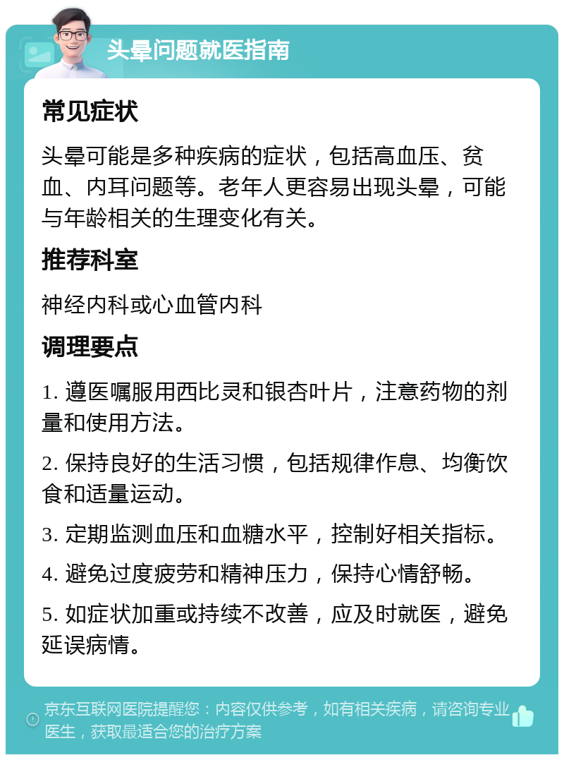 头晕问题就医指南 常见症状 头晕可能是多种疾病的症状，包括高血压、贫血、内耳问题等。老年人更容易出现头晕，可能与年龄相关的生理变化有关。 推荐科室 神经内科或心血管内科 调理要点 1. 遵医嘱服用西比灵和银杏叶片，注意药物的剂量和使用方法。 2. 保持良好的生活习惯，包括规律作息、均衡饮食和适量运动。 3. 定期监测血压和血糖水平，控制好相关指标。 4. 避免过度疲劳和精神压力，保持心情舒畅。 5. 如症状加重或持续不改善，应及时就医，避免延误病情。