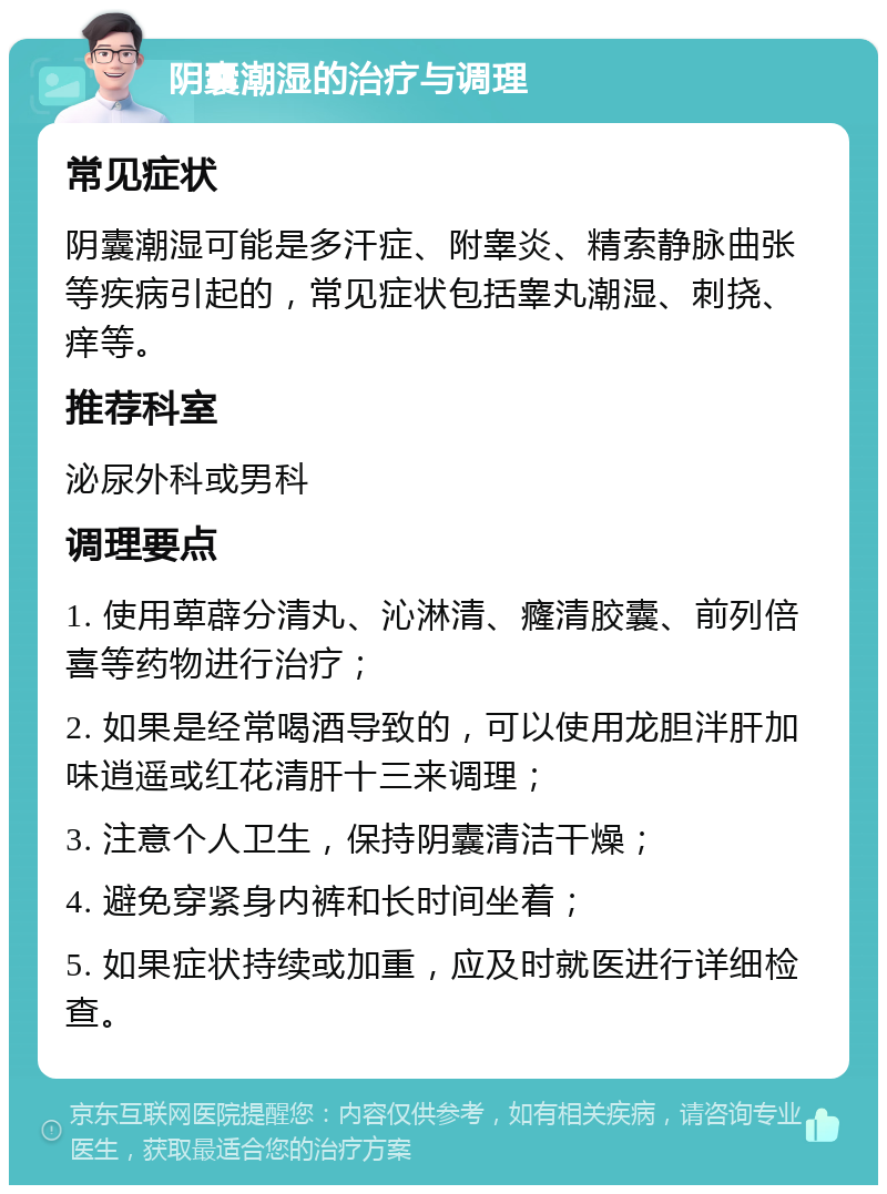 阴囊潮湿的治疗与调理 常见症状 阴囊潮湿可能是多汗症、附睾炎、精索静脉曲张等疾病引起的，常见症状包括睾丸潮湿、刺挠、痒等。 推荐科室 泌尿外科或男科 调理要点 1. 使用萆薜分清丸、沁淋清、癃清胶囊、前列倍喜等药物进行治疗； 2. 如果是经常喝酒导致的，可以使用龙胆泮肝加味逍遥或红花清肝十三来调理； 3. 注意个人卫生，保持阴囊清洁干燥； 4. 避免穿紧身内裤和长时间坐着； 5. 如果症状持续或加重，应及时就医进行详细检查。