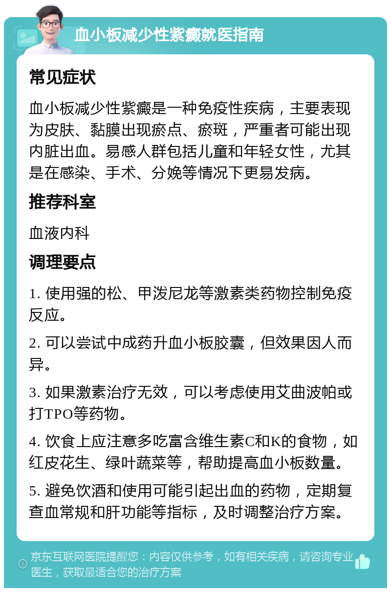 血小板减少性紫癜就医指南 常见症状 血小板减少性紫癜是一种免疫性疾病，主要表现为皮肤、黏膜出现瘀点、瘀斑，严重者可能出现内脏出血。易感人群包括儿童和年轻女性，尤其是在感染、手术、分娩等情况下更易发病。 推荐科室 血液内科 调理要点 1. 使用强的松、甲泼尼龙等激素类药物控制免疫反应。 2. 可以尝试中成药升血小板胶囊，但效果因人而异。 3. 如果激素治疗无效，可以考虑使用艾曲波帕或打TPO等药物。 4. 饮食上应注意多吃富含维生素C和K的食物，如红皮花生、绿叶蔬菜等，帮助提高血小板数量。 5. 避免饮酒和使用可能引起出血的药物，定期复查血常规和肝功能等指标，及时调整治疗方案。