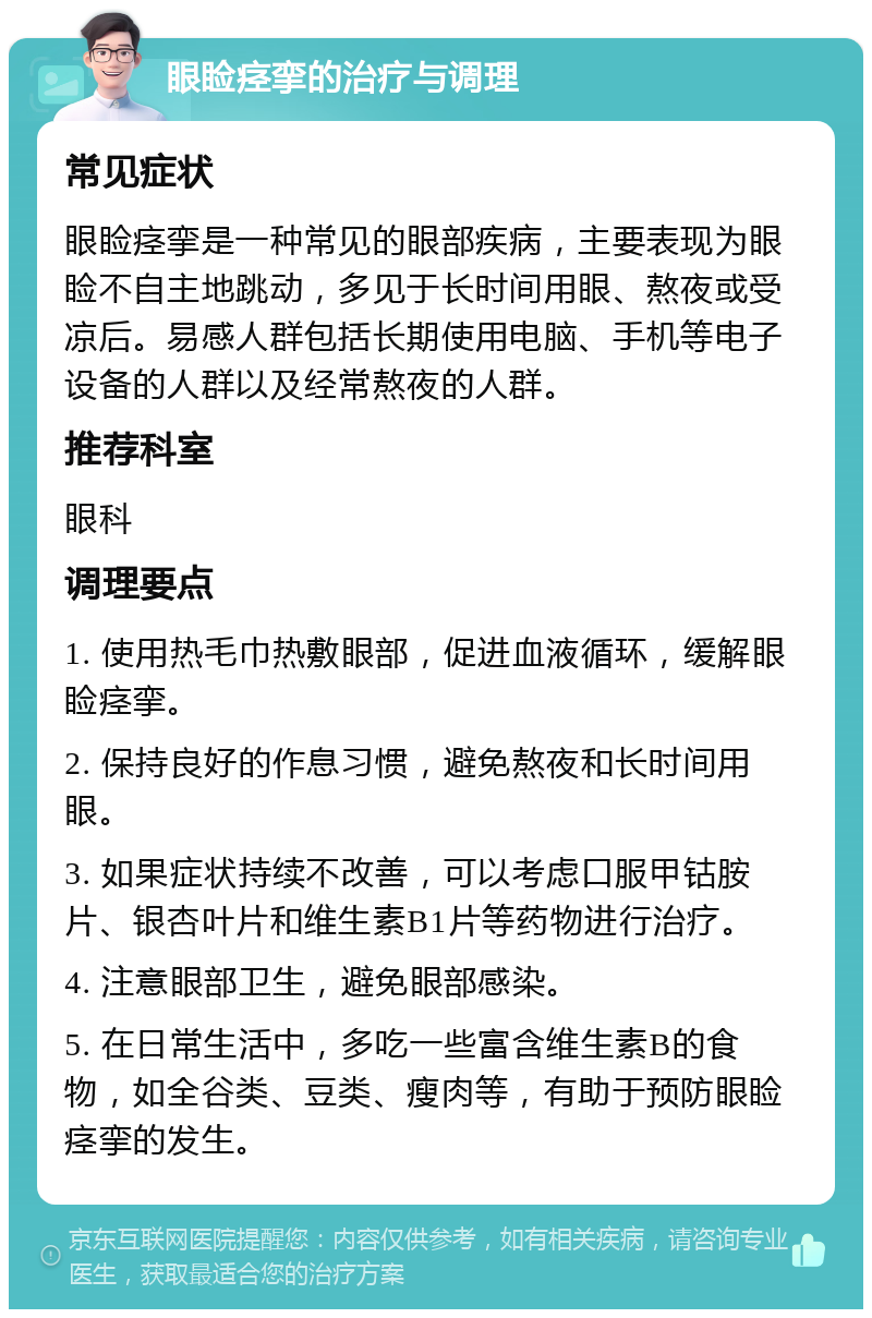 眼睑痉挛的治疗与调理 常见症状 眼睑痉挛是一种常见的眼部疾病，主要表现为眼睑不自主地跳动，多见于长时间用眼、熬夜或受凉后。易感人群包括长期使用电脑、手机等电子设备的人群以及经常熬夜的人群。 推荐科室 眼科 调理要点 1. 使用热毛巾热敷眼部，促进血液循环，缓解眼睑痉挛。 2. 保持良好的作息习惯，避免熬夜和长时间用眼。 3. 如果症状持续不改善，可以考虑口服甲钴胺片、银杏叶片和维生素B1片等药物进行治疗。 4. 注意眼部卫生，避免眼部感染。 5. 在日常生活中，多吃一些富含维生素B的食物，如全谷类、豆类、瘦肉等，有助于预防眼睑痉挛的发生。