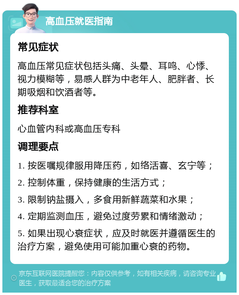 高血压就医指南 常见症状 高血压常见症状包括头痛、头晕、耳鸣、心悸、视力模糊等，易感人群为中老年人、肥胖者、长期吸烟和饮酒者等。 推荐科室 心血管内科或高血压专科 调理要点 1. 按医嘱规律服用降压药，如络活喜、玄宁等； 2. 控制体重，保持健康的生活方式； 3. 限制钠盐摄入，多食用新鲜蔬菜和水果； 4. 定期监测血压，避免过度劳累和情绪激动； 5. 如果出现心衰症状，应及时就医并遵循医生的治疗方案，避免使用可能加重心衰的药物。