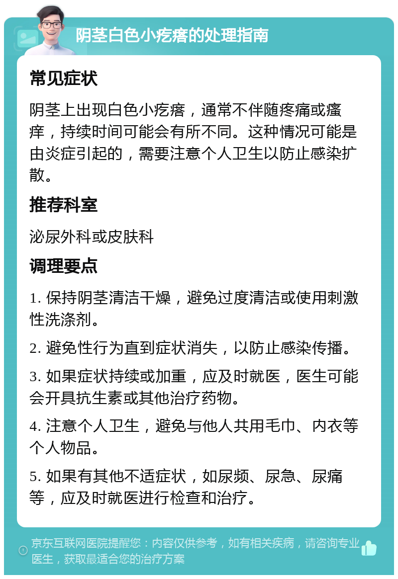 阴茎白色小疙瘩的处理指南 常见症状 阴茎上出现白色小疙瘩，通常不伴随疼痛或瘙痒，持续时间可能会有所不同。这种情况可能是由炎症引起的，需要注意个人卫生以防止感染扩散。 推荐科室 泌尿外科或皮肤科 调理要点 1. 保持阴茎清洁干燥，避免过度清洁或使用刺激性洗涤剂。 2. 避免性行为直到症状消失，以防止感染传播。 3. 如果症状持续或加重，应及时就医，医生可能会开具抗生素或其他治疗药物。 4. 注意个人卫生，避免与他人共用毛巾、内衣等个人物品。 5. 如果有其他不适症状，如尿频、尿急、尿痛等，应及时就医进行检查和治疗。