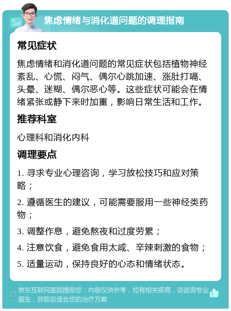 焦虑情绪与消化道问题的调理指南 常见症状 焦虑情绪和消化道问题的常见症状包括植物神经紊乱、心慌、闷气、偶尔心跳加速、涨肚打嗝、头晕、迷糊、偶尔恶心等。这些症状可能会在情绪紧张或静下来时加重，影响日常生活和工作。 推荐科室 心理科和消化内科 调理要点 1. 寻求专业心理咨询，学习放松技巧和应对策略； 2. 遵循医生的建议，可能需要服用一些神经类药物； 3. 调整作息，避免熬夜和过度劳累； 4. 注意饮食，避免食用太咸、辛辣刺激的食物； 5. 适量运动，保持良好的心态和情绪状态。