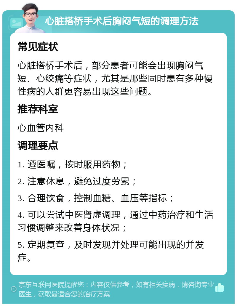 心脏搭桥手术后胸闷气短的调理方法 常见症状 心脏搭桥手术后，部分患者可能会出现胸闷气短、心绞痛等症状，尤其是那些同时患有多种慢性病的人群更容易出现这些问题。 推荐科室 心血管内科 调理要点 1. 遵医嘱，按时服用药物； 2. 注意休息，避免过度劳累； 3. 合理饮食，控制血糖、血压等指标； 4. 可以尝试中医肾虚调理，通过中药治疗和生活习惯调整来改善身体状况； 5. 定期复查，及时发现并处理可能出现的并发症。