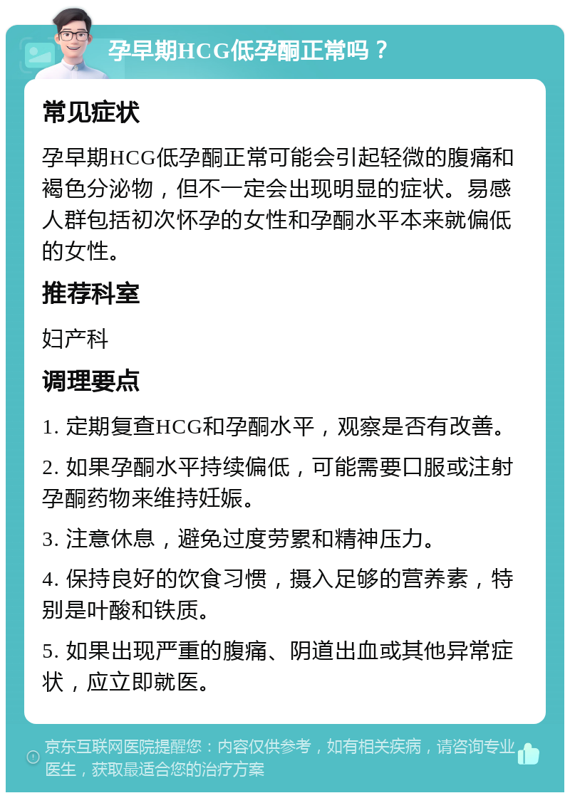 孕早期HCG低孕酮正常吗？ 常见症状 孕早期HCG低孕酮正常可能会引起轻微的腹痛和褐色分泌物，但不一定会出现明显的症状。易感人群包括初次怀孕的女性和孕酮水平本来就偏低的女性。 推荐科室 妇产科 调理要点 1. 定期复查HCG和孕酮水平，观察是否有改善。 2. 如果孕酮水平持续偏低，可能需要口服或注射孕酮药物来维持妊娠。 3. 注意休息，避免过度劳累和精神压力。 4. 保持良好的饮食习惯，摄入足够的营养素，特别是叶酸和铁质。 5. 如果出现严重的腹痛、阴道出血或其他异常症状，应立即就医。