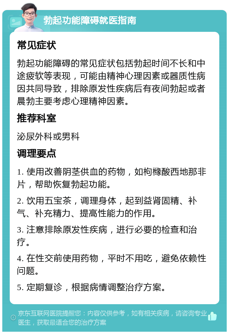 勃起功能障碍就医指南 常见症状 勃起功能障碍的常见症状包括勃起时间不长和中途疲软等表现，可能由精神心理因素或器质性病因共同导致，排除原发性疾病后有夜间勃起或者晨勃主要考虑心理精神因素。 推荐科室 泌尿外科或男科 调理要点 1. 使用改善阴茎供血的药物，如枸橼酸西地那非片，帮助恢复勃起功能。 2. 饮用五宝茶，调理身体，起到益肾固精、补气、补充精力、提高性能力的作用。 3. 注意排除原发性疾病，进行必要的检查和治疗。 4. 在性交前使用药物，平时不用吃，避免依赖性问题。 5. 定期复诊，根据病情调整治疗方案。