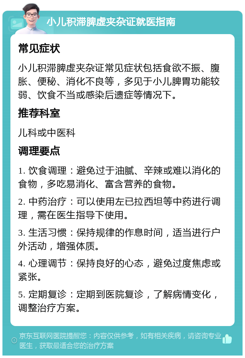 小儿积滞脾虚夹杂证就医指南 常见症状 小儿积滞脾虚夹杂证常见症状包括食欲不振、腹胀、便秘、消化不良等，多见于小儿脾胃功能较弱、饮食不当或感染后遗症等情况下。 推荐科室 儿科或中医科 调理要点 1. 饮食调理：避免过于油腻、辛辣或难以消化的食物，多吃易消化、富含营养的食物。 2. 中药治疗：可以使用左已拉西坦等中药进行调理，需在医生指导下使用。 3. 生活习惯：保持规律的作息时间，适当进行户外活动，增强体质。 4. 心理调节：保持良好的心态，避免过度焦虑或紧张。 5. 定期复诊：定期到医院复诊，了解病情变化，调整治疗方案。