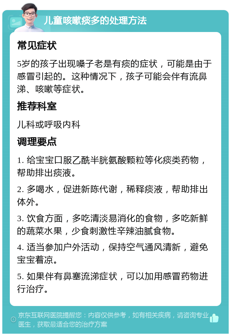 儿童咳嗽痰多的处理方法 常见症状 5岁的孩子出现嗓子老是有痰的症状，可能是由于感冒引起的。这种情况下，孩子可能会伴有流鼻涕、咳嗽等症状。 推荐科室 儿科或呼吸内科 调理要点 1. 给宝宝口服乙酰半胱氨酸颗粒等化痰类药物，帮助排出痰液。 2. 多喝水，促进新陈代谢，稀释痰液，帮助排出体外。 3. 饮食方面，多吃清淡易消化的食物，多吃新鲜的蔬菜水果，少食刺激性辛辣油腻食物。 4. 适当参加户外活动，保持空气通风清新，避免宝宝着凉。 5. 如果伴有鼻塞流涕症状，可以加用感冒药物进行治疗。