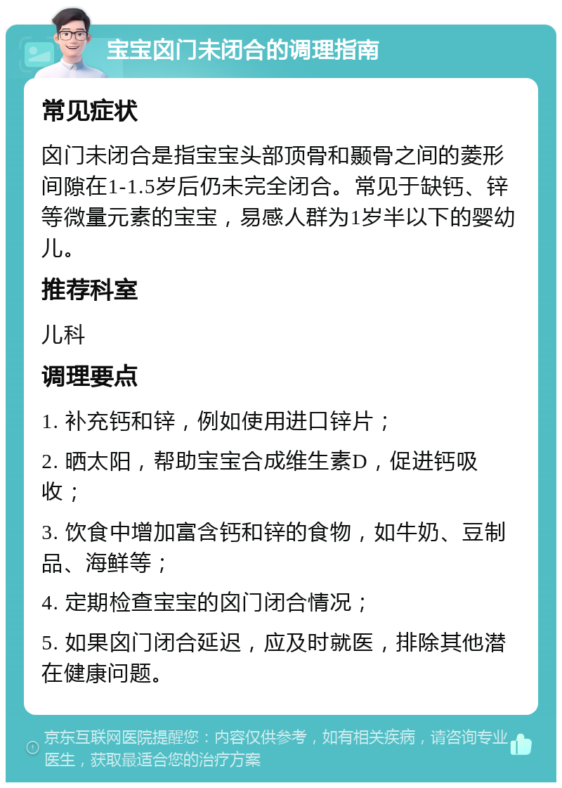 宝宝囟门未闭合的调理指南 常见症状 囟门未闭合是指宝宝头部顶骨和颞骨之间的菱形间隙在1-1.5岁后仍未完全闭合。常见于缺钙、锌等微量元素的宝宝，易感人群为1岁半以下的婴幼儿。 推荐科室 儿科 调理要点 1. 补充钙和锌，例如使用进口锌片； 2. 晒太阳，帮助宝宝合成维生素D，促进钙吸收； 3. 饮食中增加富含钙和锌的食物，如牛奶、豆制品、海鲜等； 4. 定期检查宝宝的囟门闭合情况； 5. 如果囟门闭合延迟，应及时就医，排除其他潜在健康问题。