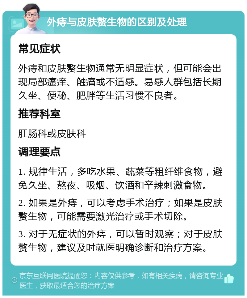 外痔与皮肤赘生物的区别及处理 常见症状 外痔和皮肤赘生物通常无明显症状，但可能会出现局部瘙痒、触痛或不适感。易感人群包括长期久坐、便秘、肥胖等生活习惯不良者。 推荐科室 肛肠科或皮肤科 调理要点 1. 规律生活，多吃水果、蔬菜等粗纤维食物，避免久坐、熬夜、吸烟、饮酒和辛辣刺激食物。 2. 如果是外痔，可以考虑手术治疗；如果是皮肤赘生物，可能需要激光治疗或手术切除。 3. 对于无症状的外痔，可以暂时观察；对于皮肤赘生物，建议及时就医明确诊断和治疗方案。