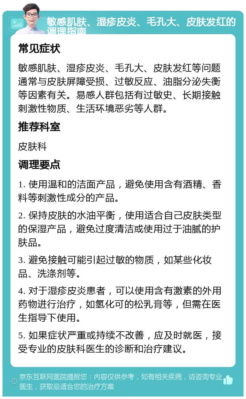 敏感肌肤、湿疹皮炎、毛孔大、皮肤发红的调理指南 常见症状 敏感肌肤、湿疹皮炎、毛孔大、皮肤发红等问题通常与皮肤屏障受损、过敏反应、油脂分泌失衡等因素有关。易感人群包括有过敏史、长期接触刺激性物质、生活环境恶劣等人群。 推荐科室 皮肤科 调理要点 1. 使用温和的洁面产品，避免使用含有酒精、香料等刺激性成分的产品。 2. 保持皮肤的水油平衡，使用适合自己皮肤类型的保湿产品，避免过度清洁或使用过于油腻的护肤品。 3. 避免接触可能引起过敏的物质，如某些化妆品、洗涤剂等。 4. 对于湿疹皮炎患者，可以使用含有激素的外用药物进行治疗，如氢化可的松乳膏等，但需在医生指导下使用。 5. 如果症状严重或持续不改善，应及时就医，接受专业的皮肤科医生的诊断和治疗建议。