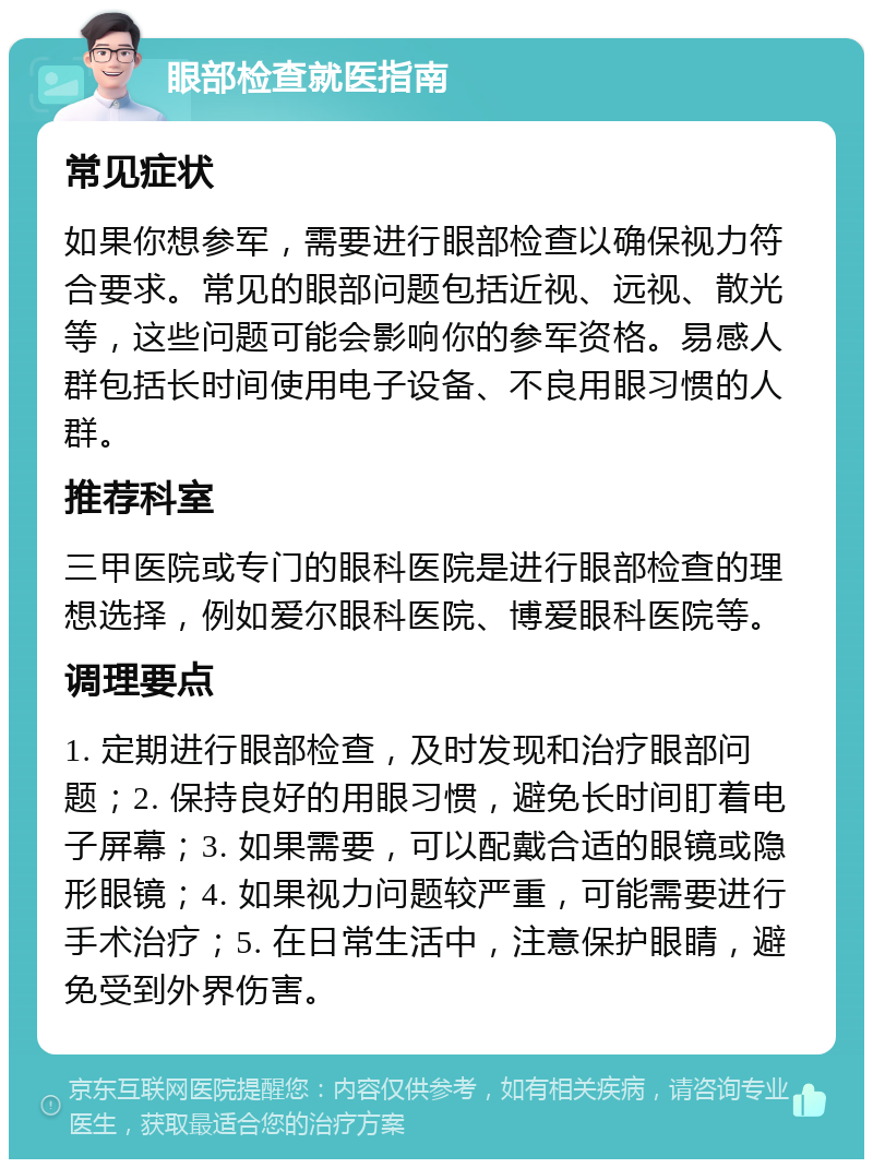 眼部检查就医指南 常见症状 如果你想参军，需要进行眼部检查以确保视力符合要求。常见的眼部问题包括近视、远视、散光等，这些问题可能会影响你的参军资格。易感人群包括长时间使用电子设备、不良用眼习惯的人群。 推荐科室 三甲医院或专门的眼科医院是进行眼部检查的理想选择，例如爱尔眼科医院、博爱眼科医院等。 调理要点 1. 定期进行眼部检查，及时发现和治疗眼部问题；2. 保持良好的用眼习惯，避免长时间盯着电子屏幕；3. 如果需要，可以配戴合适的眼镜或隐形眼镜；4. 如果视力问题较严重，可能需要进行手术治疗；5. 在日常生活中，注意保护眼睛，避免受到外界伤害。