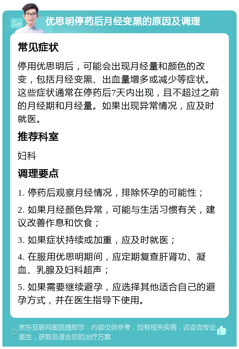 优思明停药后月经变黑的原因及调理 常见症状 停用优思明后，可能会出现月经量和颜色的改变，包括月经变黑、出血量增多或减少等症状。这些症状通常在停药后7天内出现，且不超过之前的月经期和月经量。如果出现异常情况，应及时就医。 推荐科室 妇科 调理要点 1. 停药后观察月经情况，排除怀孕的可能性； 2. 如果月经颜色异常，可能与生活习惯有关，建议改善作息和饮食； 3. 如果症状持续或加重，应及时就医； 4. 在服用优思明期间，应定期复查肝肾功、凝血、乳腺及妇科超声； 5. 如果需要继续避孕，应选择其他适合自己的避孕方式，并在医生指导下使用。