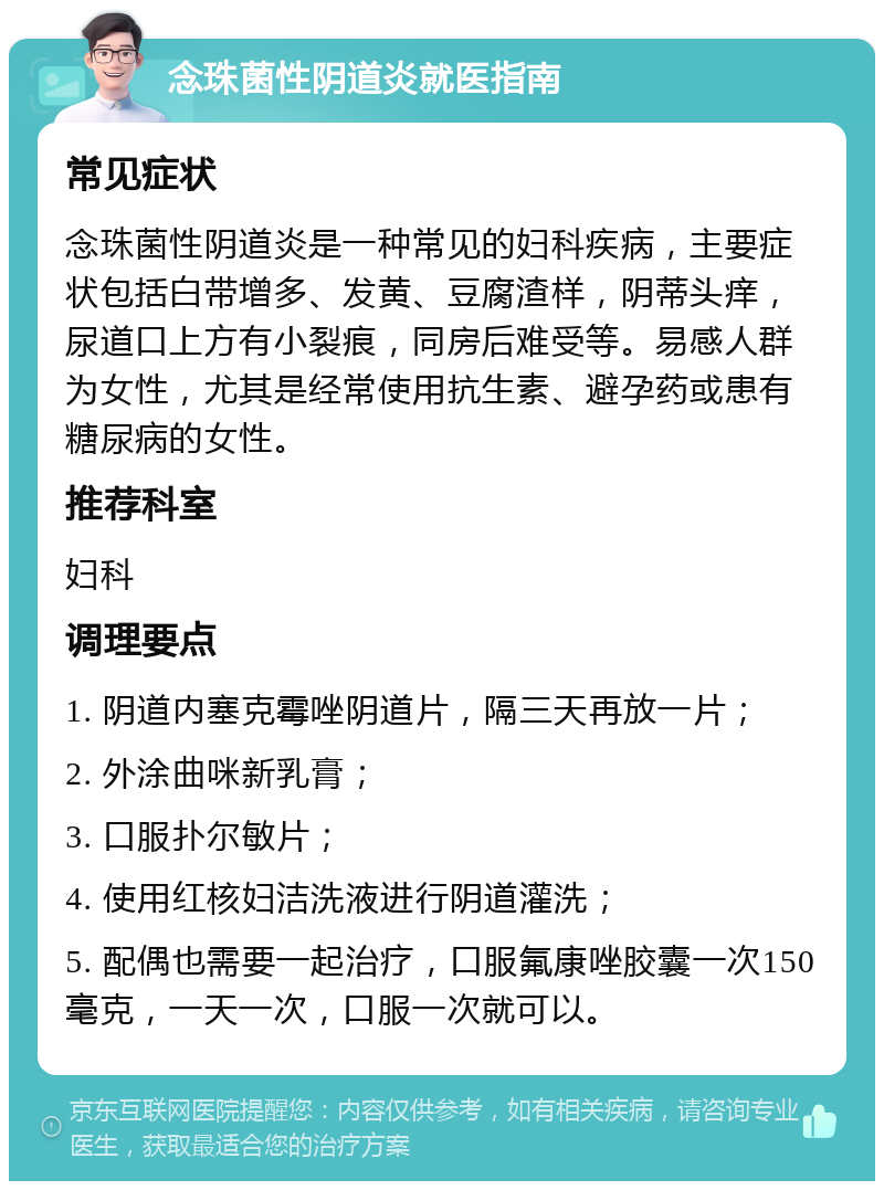 念珠菌性阴道炎就医指南 常见症状 念珠菌性阴道炎是一种常见的妇科疾病，主要症状包括白带增多、发黄、豆腐渣样，阴蒂头痒，尿道口上方有小裂痕，同房后难受等。易感人群为女性，尤其是经常使用抗生素、避孕药或患有糖尿病的女性。 推荐科室 妇科 调理要点 1. 阴道内塞克霉唑阴道片，隔三天再放一片； 2. 外涂曲咪新乳膏； 3. 口服扑尔敏片； 4. 使用红核妇洁洗液进行阴道灌洗； 5. 配偶也需要一起治疗，口服氟康唑胶囊一次150毫克，一天一次，口服一次就可以。