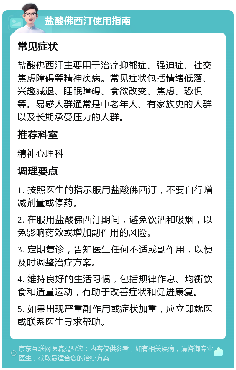 盐酸佛西汀使用指南 常见症状 盐酸佛西汀主要用于治疗抑郁症、强迫症、社交焦虑障碍等精神疾病。常见症状包括情绪低落、兴趣减退、睡眠障碍、食欲改变、焦虑、恐惧等。易感人群通常是中老年人、有家族史的人群以及长期承受压力的人群。 推荐科室 精神心理科 调理要点 1. 按照医生的指示服用盐酸佛西汀，不要自行增减剂量或停药。 2. 在服用盐酸佛西汀期间，避免饮酒和吸烟，以免影响药效或增加副作用的风险。 3. 定期复诊，告知医生任何不适或副作用，以便及时调整治疗方案。 4. 维持良好的生活习惯，包括规律作息、均衡饮食和适量运动，有助于改善症状和促进康复。 5. 如果出现严重副作用或症状加重，应立即就医或联系医生寻求帮助。