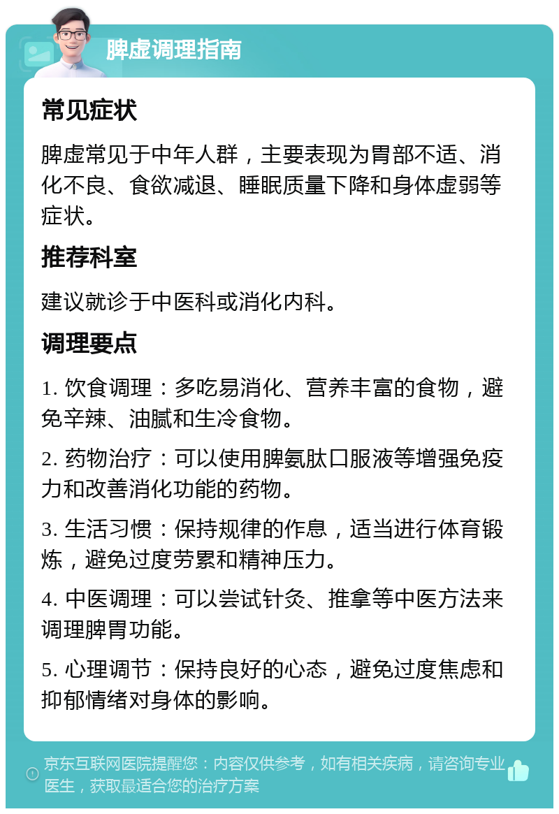 脾虚调理指南 常见症状 脾虚常见于中年人群，主要表现为胃部不适、消化不良、食欲减退、睡眠质量下降和身体虚弱等症状。 推荐科室 建议就诊于中医科或消化内科。 调理要点 1. 饮食调理：多吃易消化、营养丰富的食物，避免辛辣、油腻和生冷食物。 2. 药物治疗：可以使用脾氨肽口服液等增强免疫力和改善消化功能的药物。 3. 生活习惯：保持规律的作息，适当进行体育锻炼，避免过度劳累和精神压力。 4. 中医调理：可以尝试针灸、推拿等中医方法来调理脾胃功能。 5. 心理调节：保持良好的心态，避免过度焦虑和抑郁情绪对身体的影响。