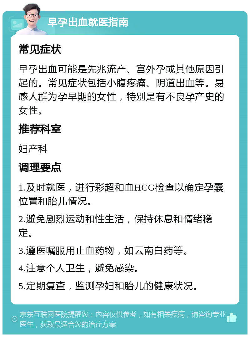 早孕出血就医指南 常见症状 早孕出血可能是先兆流产、宫外孕或其他原因引起的。常见症状包括小腹疼痛、阴道出血等。易感人群为孕早期的女性，特别是有不良孕产史的女性。 推荐科室 妇产科 调理要点 1.及时就医，进行彩超和血HCG检查以确定孕囊位置和胎儿情况。 2.避免剧烈运动和性生活，保持休息和情绪稳定。 3.遵医嘱服用止血药物，如云南白药等。 4.注意个人卫生，避免感染。 5.定期复查，监测孕妇和胎儿的健康状况。