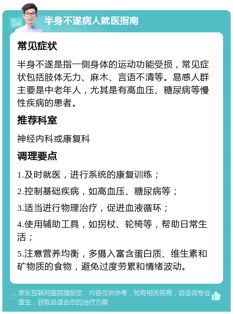 半身不遂病人就医指南 常见症状 半身不遂是指一侧身体的运动功能受损，常见症状包括肢体无力、麻木、言语不清等。易感人群主要是中老年人，尤其是有高血压、糖尿病等慢性疾病的患者。 推荐科室 神经内科或康复科 调理要点 1.及时就医，进行系统的康复训练； 2.控制基础疾病，如高血压、糖尿病等； 3.适当进行物理治疗，促进血液循环； 4.使用辅助工具，如拐杖、轮椅等，帮助日常生活； 5.注意营养均衡，多摄入富含蛋白质、维生素和矿物质的食物，避免过度劳累和情绪波动。