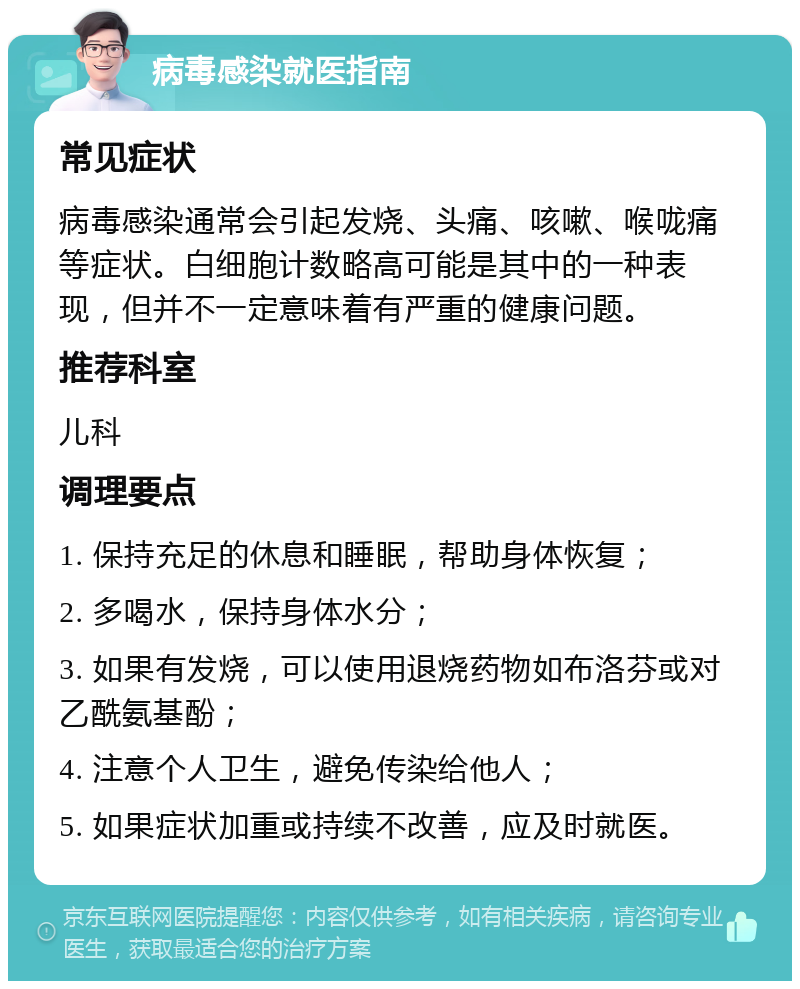 病毒感染就医指南 常见症状 病毒感染通常会引起发烧、头痛、咳嗽、喉咙痛等症状。白细胞计数略高可能是其中的一种表现，但并不一定意味着有严重的健康问题。 推荐科室 儿科 调理要点 1. 保持充足的休息和睡眠，帮助身体恢复； 2. 多喝水，保持身体水分； 3. 如果有发烧，可以使用退烧药物如布洛芬或对乙酰氨基酚； 4. 注意个人卫生，避免传染给他人； 5. 如果症状加重或持续不改善，应及时就医。