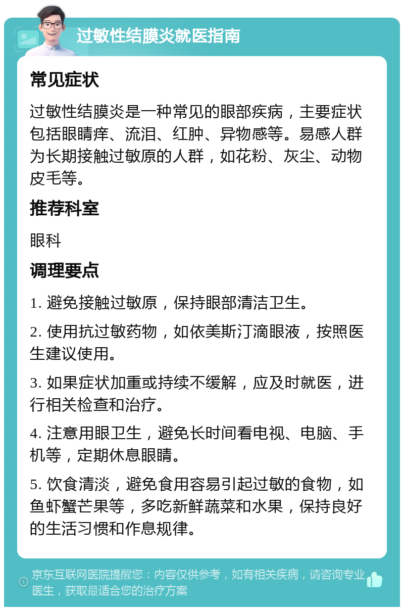 过敏性结膜炎就医指南 常见症状 过敏性结膜炎是一种常见的眼部疾病，主要症状包括眼睛痒、流泪、红肿、异物感等。易感人群为长期接触过敏原的人群，如花粉、灰尘、动物皮毛等。 推荐科室 眼科 调理要点 1. 避免接触过敏原，保持眼部清洁卫生。 2. 使用抗过敏药物，如依美斯汀滴眼液，按照医生建议使用。 3. 如果症状加重或持续不缓解，应及时就医，进行相关检查和治疗。 4. 注意用眼卫生，避免长时间看电视、电脑、手机等，定期休息眼睛。 5. 饮食清淡，避免食用容易引起过敏的食物，如鱼虾蟹芒果等，多吃新鲜蔬菜和水果，保持良好的生活习惯和作息规律。