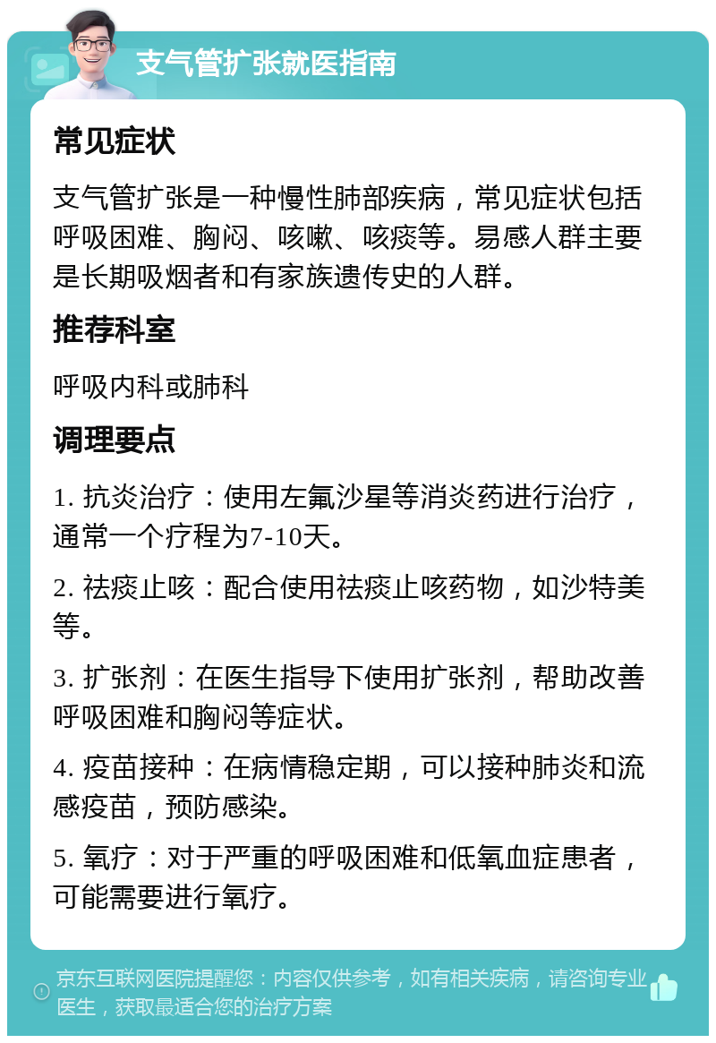 支气管扩张就医指南 常见症状 支气管扩张是一种慢性肺部疾病，常见症状包括呼吸困难、胸闷、咳嗽、咳痰等。易感人群主要是长期吸烟者和有家族遗传史的人群。 推荐科室 呼吸内科或肺科 调理要点 1. 抗炎治疗：使用左氟沙星等消炎药进行治疗，通常一个疗程为7-10天。 2. 祛痰止咳：配合使用祛痰止咳药物，如沙特美等。 3. 扩张剂：在医生指导下使用扩张剂，帮助改善呼吸困难和胸闷等症状。 4. 疫苗接种：在病情稳定期，可以接种肺炎和流感疫苗，预防感染。 5. 氧疗：对于严重的呼吸困难和低氧血症患者，可能需要进行氧疗。