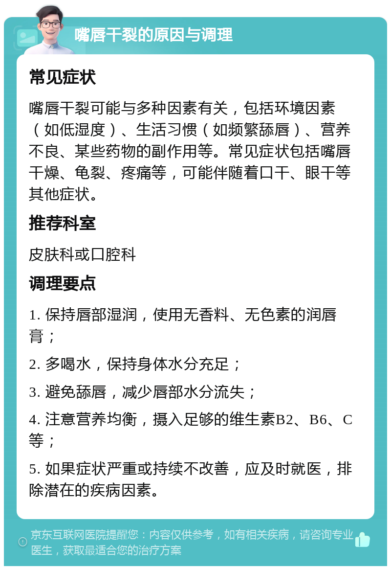 嘴唇干裂的原因与调理 常见症状 嘴唇干裂可能与多种因素有关，包括环境因素（如低湿度）、生活习惯（如频繁舔唇）、营养不良、某些药物的副作用等。常见症状包括嘴唇干燥、龟裂、疼痛等，可能伴随着口干、眼干等其他症状。 推荐科室 皮肤科或口腔科 调理要点 1. 保持唇部湿润，使用无香料、无色素的润唇膏； 2. 多喝水，保持身体水分充足； 3. 避免舔唇，减少唇部水分流失； 4. 注意营养均衡，摄入足够的维生素B2、B6、C等； 5. 如果症状严重或持续不改善，应及时就医，排除潜在的疾病因素。