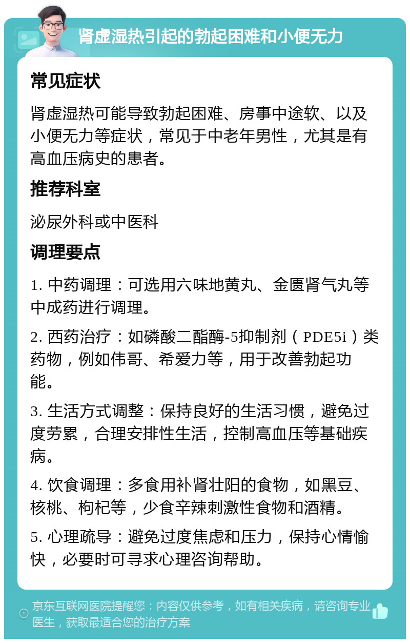 肾虚湿热引起的勃起困难和小便无力 常见症状 肾虚湿热可能导致勃起困难、房事中途软、以及小便无力等症状，常见于中老年男性，尤其是有高血压病史的患者。 推荐科室 泌尿外科或中医科 调理要点 1. 中药调理：可选用六味地黄丸、金匮肾气丸等中成药进行调理。 2. 西药治疗：如磷酸二酯酶-5抑制剂（PDE5i）类药物，例如伟哥、希爱力等，用于改善勃起功能。 3. 生活方式调整：保持良好的生活习惯，避免过度劳累，合理安排性生活，控制高血压等基础疾病。 4. 饮食调理：多食用补肾壮阳的食物，如黑豆、核桃、枸杞等，少食辛辣刺激性食物和酒精。 5. 心理疏导：避免过度焦虑和压力，保持心情愉快，必要时可寻求心理咨询帮助。