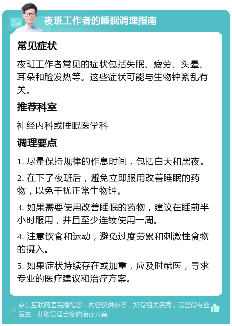 夜班工作者的睡眠调理指南 常见症状 夜班工作者常见的症状包括失眠、疲劳、头晕、耳朵和脸发热等。这些症状可能与生物钟紊乱有关。 推荐科室 神经内科或睡眠医学科 调理要点 1. 尽量保持规律的作息时间，包括白天和黑夜。 2. 在下了夜班后，避免立即服用改善睡眠的药物，以免干扰正常生物钟。 3. 如果需要使用改善睡眠的药物，建议在睡前半小时服用，并且至少连续使用一周。 4. 注意饮食和运动，避免过度劳累和刺激性食物的摄入。 5. 如果症状持续存在或加重，应及时就医，寻求专业的医疗建议和治疗方案。