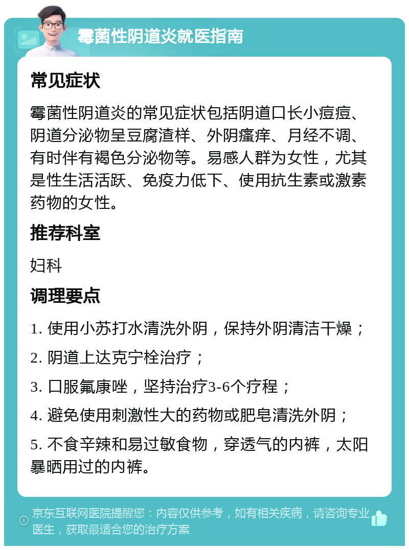 霉菌性阴道炎就医指南 常见症状 霉菌性阴道炎的常见症状包括阴道口长小痘痘、阴道分泌物呈豆腐渣样、外阴瘙痒、月经不调、有时伴有褐色分泌物等。易感人群为女性，尤其是性生活活跃、免疫力低下、使用抗生素或激素药物的女性。 推荐科室 妇科 调理要点 1. 使用小苏打水清洗外阴，保持外阴清洁干燥； 2. 阴道上达克宁栓治疗； 3. 口服氟康唑，坚持治疗3-6个疗程； 4. 避免使用刺激性大的药物或肥皂清洗外阴； 5. 不食辛辣和易过敏食物，穿透气的内裤，太阳暴晒用过的内裤。