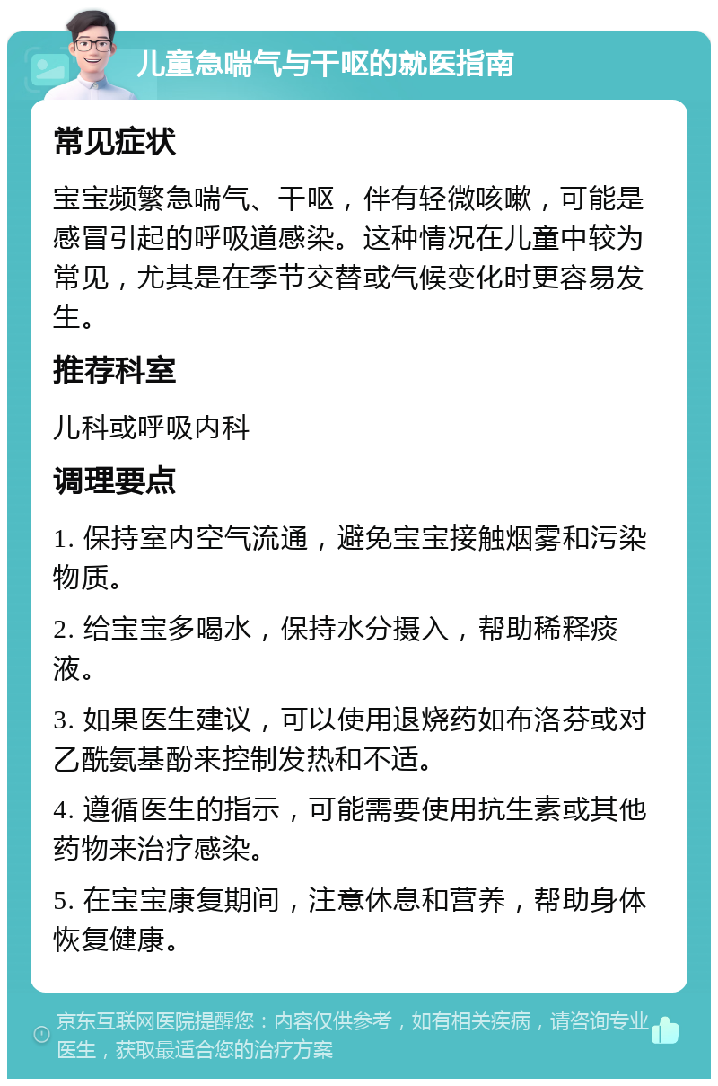 儿童急喘气与干呕的就医指南 常见症状 宝宝频繁急喘气、干呕，伴有轻微咳嗽，可能是感冒引起的呼吸道感染。这种情况在儿童中较为常见，尤其是在季节交替或气候变化时更容易发生。 推荐科室 儿科或呼吸内科 调理要点 1. 保持室内空气流通，避免宝宝接触烟雾和污染物质。 2. 给宝宝多喝水，保持水分摄入，帮助稀释痰液。 3. 如果医生建议，可以使用退烧药如布洛芬或对乙酰氨基酚来控制发热和不适。 4. 遵循医生的指示，可能需要使用抗生素或其他药物来治疗感染。 5. 在宝宝康复期间，注意休息和营养，帮助身体恢复健康。