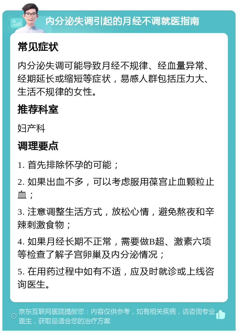 内分泌失调引起的月经不调就医指南 常见症状 内分泌失调可能导致月经不规律、经血量异常、经期延长或缩短等症状，易感人群包括压力大、生活不规律的女性。 推荐科室 妇产科 调理要点 1. 首先排除怀孕的可能； 2. 如果出血不多，可以考虑服用葆宫止血颗粒止血； 3. 注意调整生活方式，放松心情，避免熬夜和辛辣刺激食物； 4. 如果月经长期不正常，需要做B超、激素六项等检查了解子宫卵巢及内分泌情况； 5. 在用药过程中如有不适，应及时就诊或上线咨询医生。