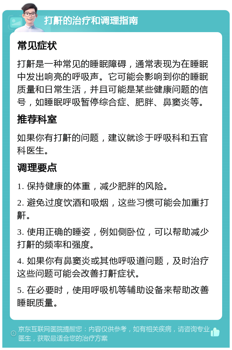 打鼾的治疗和调理指南 常见症状 打鼾是一种常见的睡眠障碍，通常表现为在睡眠中发出响亮的呼吸声。它可能会影响到你的睡眠质量和日常生活，并且可能是某些健康问题的信号，如睡眠呼吸暂停综合症、肥胖、鼻窦炎等。 推荐科室 如果你有打鼾的问题，建议就诊于呼吸科和五官科医生。 调理要点 1. 保持健康的体重，减少肥胖的风险。 2. 避免过度饮酒和吸烟，这些习惯可能会加重打鼾。 3. 使用正确的睡姿，例如侧卧位，可以帮助减少打鼾的频率和强度。 4. 如果你有鼻窦炎或其他呼吸道问题，及时治疗这些问题可能会改善打鼾症状。 5. 在必要时，使用呼吸机等辅助设备来帮助改善睡眠质量。