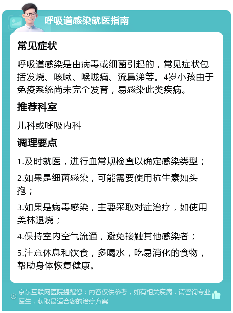 呼吸道感染就医指南 常见症状 呼吸道感染是由病毒或细菌引起的，常见症状包括发烧、咳嗽、喉咙痛、流鼻涕等。4岁小孩由于免疫系统尚未完全发育，易感染此类疾病。 推荐科室 儿科或呼吸内科 调理要点 1.及时就医，进行血常规检查以确定感染类型； 2.如果是细菌感染，可能需要使用抗生素如头孢； 3.如果是病毒感染，主要采取对症治疗，如使用美林退烧； 4.保持室内空气流通，避免接触其他感染者； 5.注意休息和饮食，多喝水，吃易消化的食物，帮助身体恢复健康。