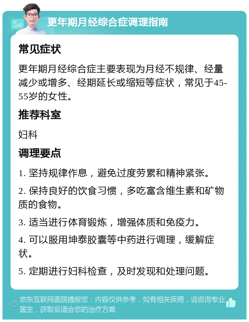 更年期月经综合症调理指南 常见症状 更年期月经综合症主要表现为月经不规律、经量减少或增多、经期延长或缩短等症状，常见于45-55岁的女性。 推荐科室 妇科 调理要点 1. 坚持规律作息，避免过度劳累和精神紧张。 2. 保持良好的饮食习惯，多吃富含维生素和矿物质的食物。 3. 适当进行体育锻炼，增强体质和免疫力。 4. 可以服用坤泰胶囊等中药进行调理，缓解症状。 5. 定期进行妇科检查，及时发现和处理问题。