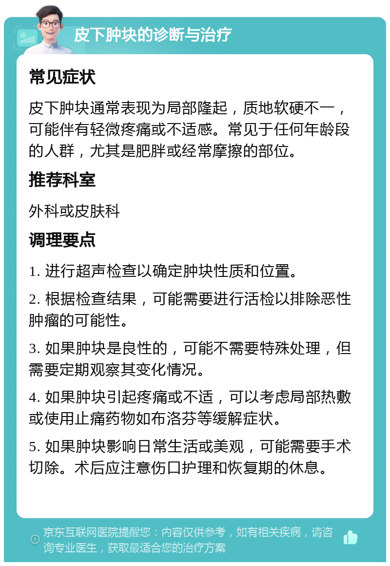 皮下肿块的诊断与治疗 常见症状 皮下肿块通常表现为局部隆起，质地软硬不一，可能伴有轻微疼痛或不适感。常见于任何年龄段的人群，尤其是肥胖或经常摩擦的部位。 推荐科室 外科或皮肤科 调理要点 1. 进行超声检查以确定肿块性质和位置。 2. 根据检查结果，可能需要进行活检以排除恶性肿瘤的可能性。 3. 如果肿块是良性的，可能不需要特殊处理，但需要定期观察其变化情况。 4. 如果肿块引起疼痛或不适，可以考虑局部热敷或使用止痛药物如布洛芬等缓解症状。 5. 如果肿块影响日常生活或美观，可能需要手术切除。术后应注意伤口护理和恢复期的休息。