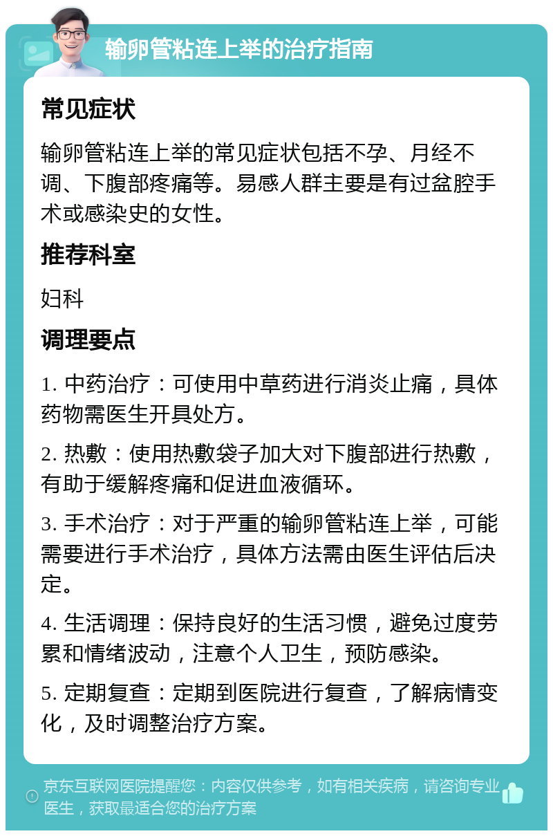 输卵管粘连上举的治疗指南 常见症状 输卵管粘连上举的常见症状包括不孕、月经不调、下腹部疼痛等。易感人群主要是有过盆腔手术或感染史的女性。 推荐科室 妇科 调理要点 1. 中药治疗：可使用中草药进行消炎止痛，具体药物需医生开具处方。 2. 热敷：使用热敷袋子加大对下腹部进行热敷，有助于缓解疼痛和促进血液循环。 3. 手术治疗：对于严重的输卵管粘连上举，可能需要进行手术治疗，具体方法需由医生评估后决定。 4. 生活调理：保持良好的生活习惯，避免过度劳累和情绪波动，注意个人卫生，预防感染。 5. 定期复查：定期到医院进行复查，了解病情变化，及时调整治疗方案。