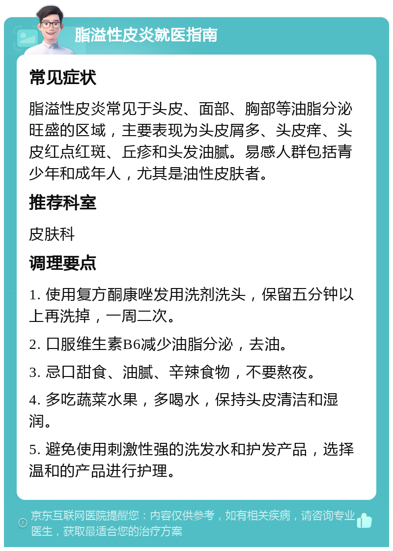 脂溢性皮炎就医指南 常见症状 脂溢性皮炎常见于头皮、面部、胸部等油脂分泌旺盛的区域，主要表现为头皮屑多、头皮痒、头皮红点红斑、丘疹和头发油腻。易感人群包括青少年和成年人，尤其是油性皮肤者。 推荐科室 皮肤科 调理要点 1. 使用复方酮康唑发用洗剂洗头，保留五分钟以上再洗掉，一周二次。 2. 口服维生素B6减少油脂分泌，去油。 3. 忌口甜食、油腻、辛辣食物，不要熬夜。 4. 多吃蔬菜水果，多喝水，保持头皮清洁和湿润。 5. 避免使用刺激性强的洗发水和护发产品，选择温和的产品进行护理。