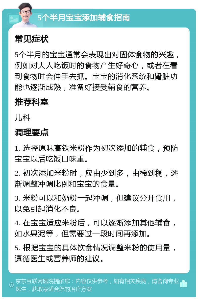 5个半月宝宝添加辅食指南 常见症状 5个半月的宝宝通常会表现出对固体食物的兴趣，例如对大人吃饭时的食物产生好奇心，或者在看到食物时会伸手去抓。宝宝的消化系统和肾脏功能也逐渐成熟，准备好接受辅食的营养。 推荐科室 儿科 调理要点 1. 选择原味高铁米粉作为初次添加的辅食，预防宝宝以后吃饭口味重。 2. 初次添加米粉时，应由少到多，由稀到稠，逐渐调整冲调比例和宝宝的食量。 3. 米粉可以和奶粉一起冲调，但建议分开食用，以免引起消化不良。 4. 在宝宝适应米粉后，可以逐渐添加其他辅食，如水果泥等，但需要过一段时间再添加。 5. 根据宝宝的具体饮食情况调整米粉的使用量，遵循医生或营养师的建议。