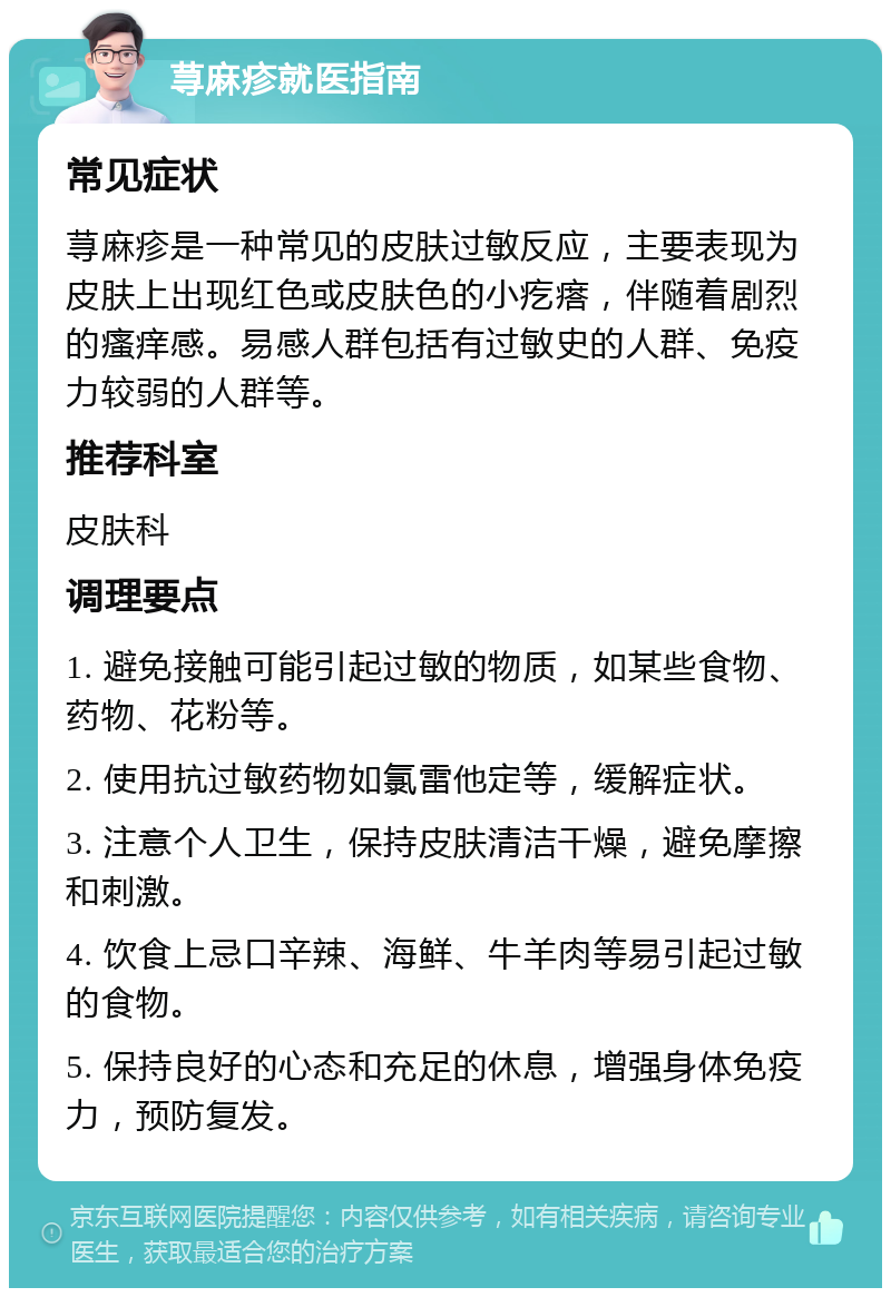 荨麻疹就医指南 常见症状 荨麻疹是一种常见的皮肤过敏反应，主要表现为皮肤上出现红色或皮肤色的小疙瘩，伴随着剧烈的瘙痒感。易感人群包括有过敏史的人群、免疫力较弱的人群等。 推荐科室 皮肤科 调理要点 1. 避免接触可能引起过敏的物质，如某些食物、药物、花粉等。 2. 使用抗过敏药物如氯雷他定等，缓解症状。 3. 注意个人卫生，保持皮肤清洁干燥，避免摩擦和刺激。 4. 饮食上忌口辛辣、海鲜、牛羊肉等易引起过敏的食物。 5. 保持良好的心态和充足的休息，增强身体免疫力，预防复发。