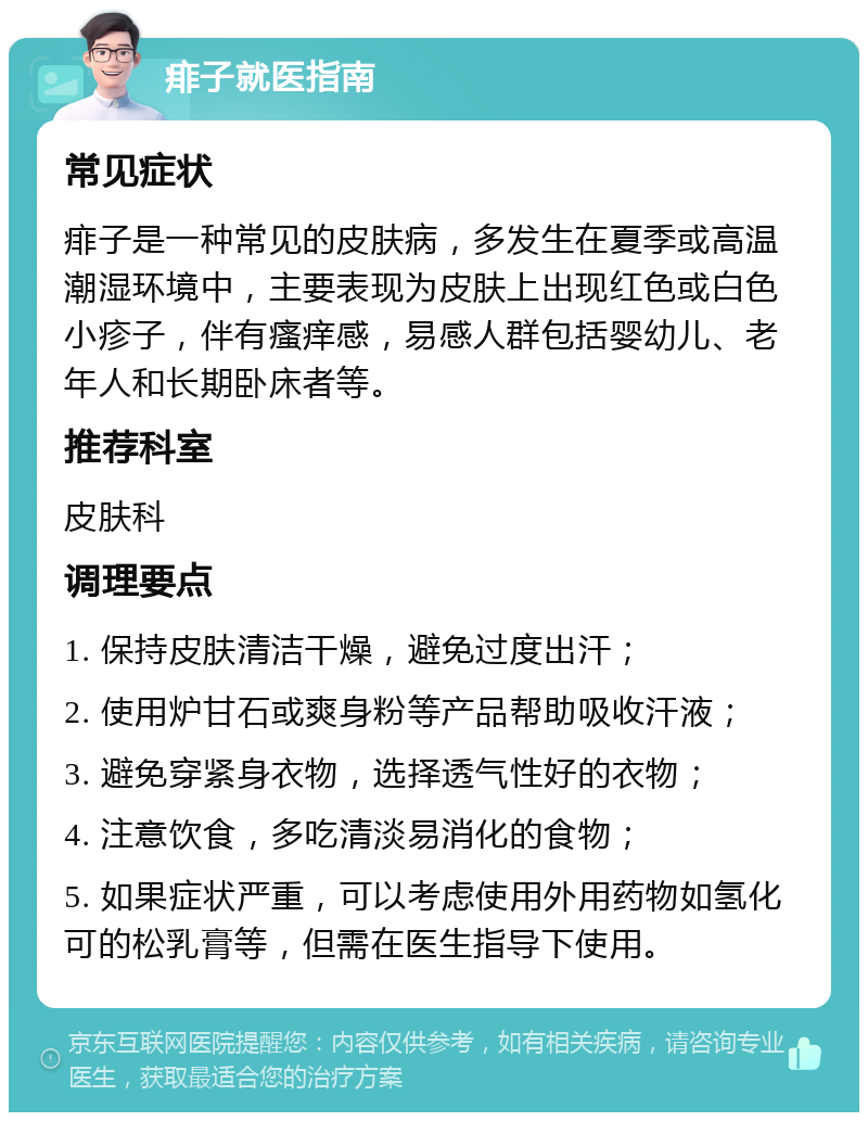 痱子就医指南 常见症状 痱子是一种常见的皮肤病，多发生在夏季或高温潮湿环境中，主要表现为皮肤上出现红色或白色小疹子，伴有瘙痒感，易感人群包括婴幼儿、老年人和长期卧床者等。 推荐科室 皮肤科 调理要点 1. 保持皮肤清洁干燥，避免过度出汗； 2. 使用炉甘石或爽身粉等产品帮助吸收汗液； 3. 避免穿紧身衣物，选择透气性好的衣物； 4. 注意饮食，多吃清淡易消化的食物； 5. 如果症状严重，可以考虑使用外用药物如氢化可的松乳膏等，但需在医生指导下使用。