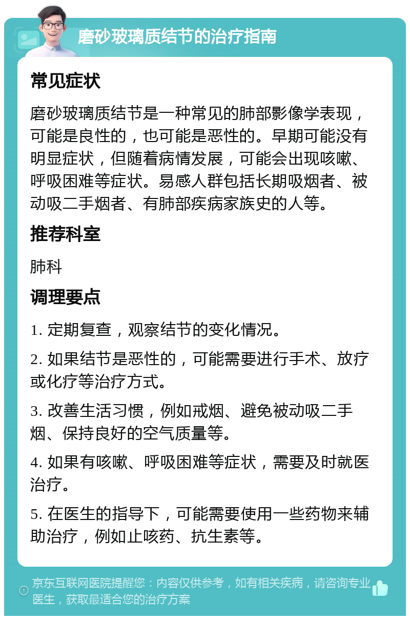 磨砂玻璃质结节的治疗指南 常见症状 磨砂玻璃质结节是一种常见的肺部影像学表现，可能是良性的，也可能是恶性的。早期可能没有明显症状，但随着病情发展，可能会出现咳嗽、呼吸困难等症状。易感人群包括长期吸烟者、被动吸二手烟者、有肺部疾病家族史的人等。 推荐科室 肺科 调理要点 1. 定期复查，观察结节的变化情况。 2. 如果结节是恶性的，可能需要进行手术、放疗或化疗等治疗方式。 3. 改善生活习惯，例如戒烟、避免被动吸二手烟、保持良好的空气质量等。 4. 如果有咳嗽、呼吸困难等症状，需要及时就医治疗。 5. 在医生的指导下，可能需要使用一些药物来辅助治疗，例如止咳药、抗生素等。