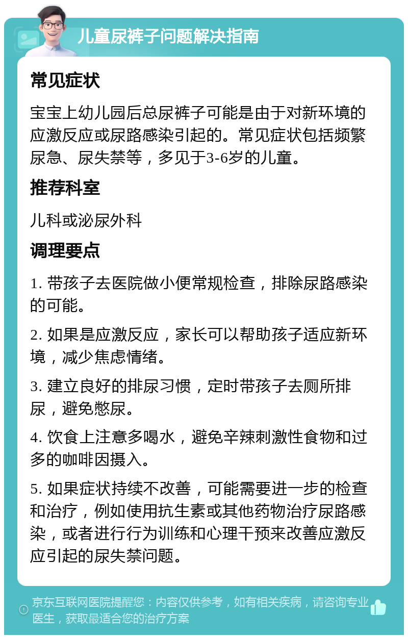 儿童尿裤子问题解决指南 常见症状 宝宝上幼儿园后总尿裤子可能是由于对新环境的应激反应或尿路感染引起的。常见症状包括频繁尿急、尿失禁等，多见于3-6岁的儿童。 推荐科室 儿科或泌尿外科 调理要点 1. 带孩子去医院做小便常规检查，排除尿路感染的可能。 2. 如果是应激反应，家长可以帮助孩子适应新环境，减少焦虑情绪。 3. 建立良好的排尿习惯，定时带孩子去厕所排尿，避免憋尿。 4. 饮食上注意多喝水，避免辛辣刺激性食物和过多的咖啡因摄入。 5. 如果症状持续不改善，可能需要进一步的检查和治疗，例如使用抗生素或其他药物治疗尿路感染，或者进行行为训练和心理干预来改善应激反应引起的尿失禁问题。