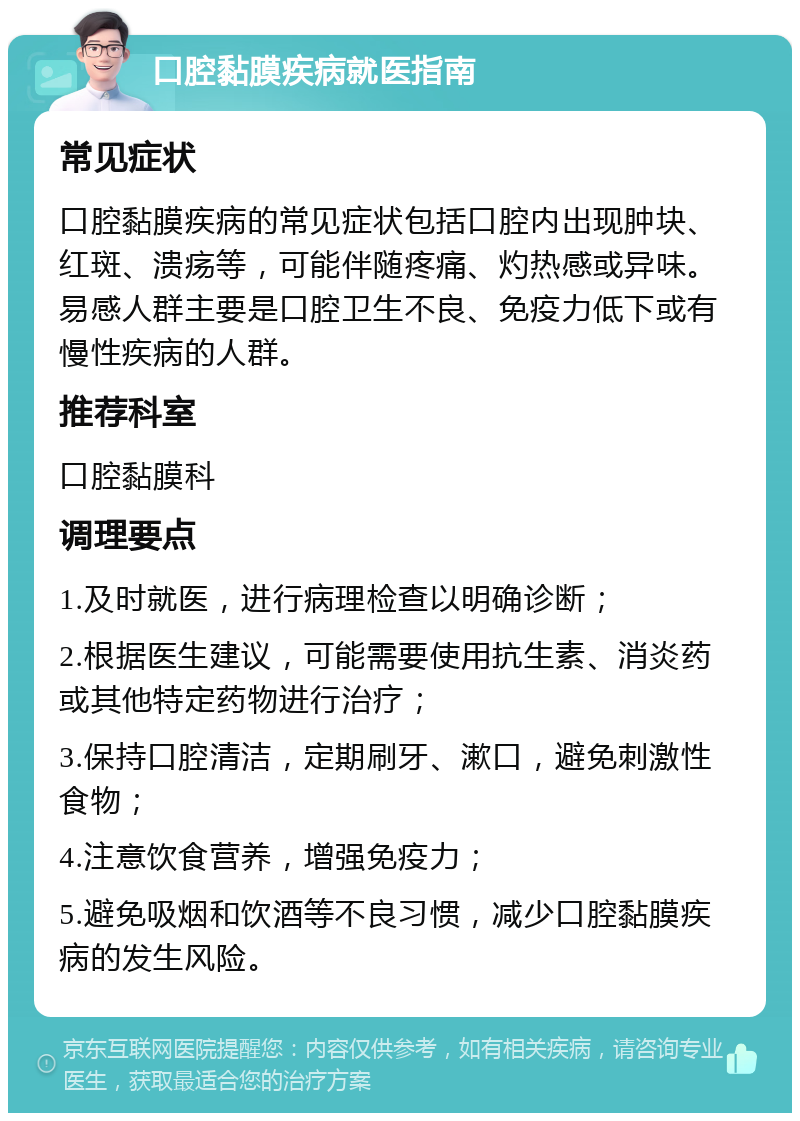 口腔黏膜疾病就医指南 常见症状 口腔黏膜疾病的常见症状包括口腔内出现肿块、红斑、溃疡等，可能伴随疼痛、灼热感或异味。易感人群主要是口腔卫生不良、免疫力低下或有慢性疾病的人群。 推荐科室 口腔黏膜科 调理要点 1.及时就医，进行病理检查以明确诊断； 2.根据医生建议，可能需要使用抗生素、消炎药或其他特定药物进行治疗； 3.保持口腔清洁，定期刷牙、漱口，避免刺激性食物； 4.注意饮食营养，增强免疫力； 5.避免吸烟和饮酒等不良习惯，减少口腔黏膜疾病的发生风险。