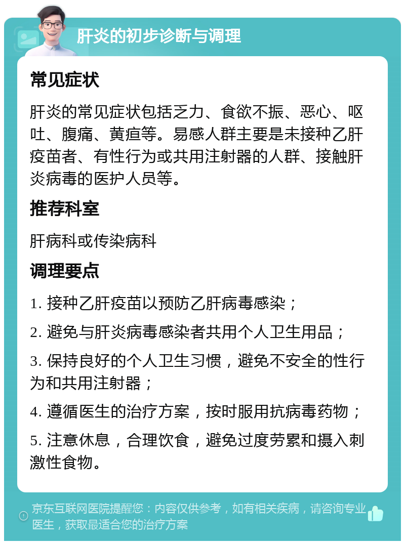 肝炎的初步诊断与调理 常见症状 肝炎的常见症状包括乏力、食欲不振、恶心、呕吐、腹痛、黄疸等。易感人群主要是未接种乙肝疫苗者、有性行为或共用注射器的人群、接触肝炎病毒的医护人员等。 推荐科室 肝病科或传染病科 调理要点 1. 接种乙肝疫苗以预防乙肝病毒感染； 2. 避免与肝炎病毒感染者共用个人卫生用品； 3. 保持良好的个人卫生习惯，避免不安全的性行为和共用注射器； 4. 遵循医生的治疗方案，按时服用抗病毒药物； 5. 注意休息，合理饮食，避免过度劳累和摄入刺激性食物。