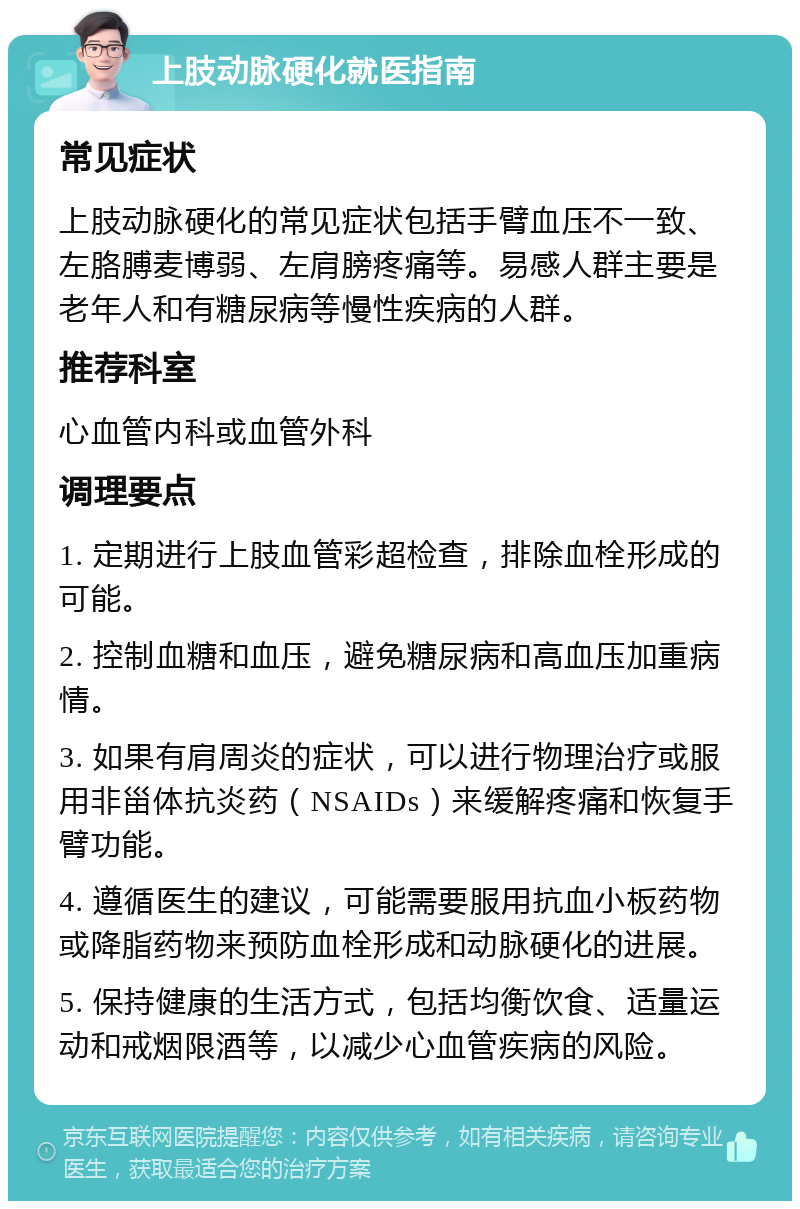 上肢动脉硬化就医指南 常见症状 上肢动脉硬化的常见症状包括手臂血压不一致、左胳膊麦博弱、左肩膀疼痛等。易感人群主要是老年人和有糖尿病等慢性疾病的人群。 推荐科室 心血管内科或血管外科 调理要点 1. 定期进行上肢血管彩超检查，排除血栓形成的可能。 2. 控制血糖和血压，避免糖尿病和高血压加重病情。 3. 如果有肩周炎的症状，可以进行物理治疗或服用非甾体抗炎药（NSAIDs）来缓解疼痛和恢复手臂功能。 4. 遵循医生的建议，可能需要服用抗血小板药物或降脂药物来预防血栓形成和动脉硬化的进展。 5. 保持健康的生活方式，包括均衡饮食、适量运动和戒烟限酒等，以减少心血管疾病的风险。